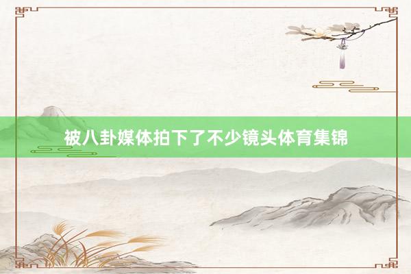 被八卦媒体拍下了不少镜头体育集锦