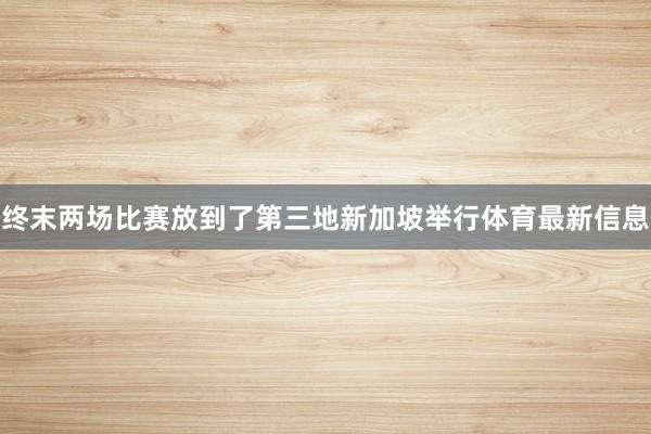 终末两场比赛放到了第三地新加坡举行体育最新信息