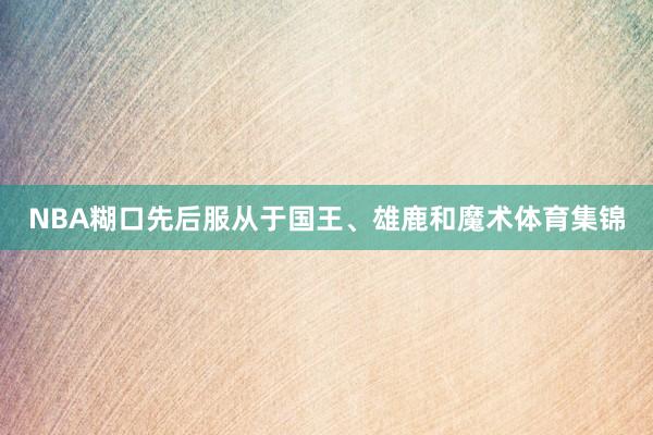 NBA糊口先后服从于国王、雄鹿和魔术体育集锦