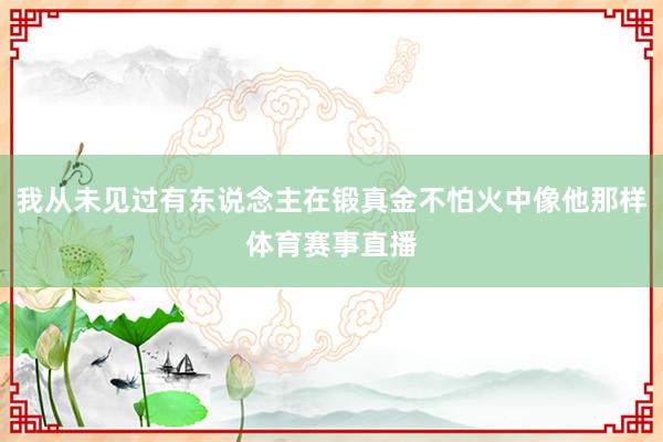 我从未见过有东说念主在锻真金不怕火中像他那样体育赛事直播