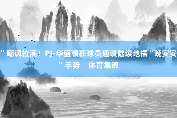 ”嘲讽拉满！PJ-华盛顿在球员通谈陆续地摆“晚安安”手势    体育集锦