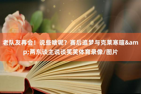 老队友再会！说些啥呢？赛后追梦与克莱寒暄&两东谈主说谈笑笑体育录像/图片