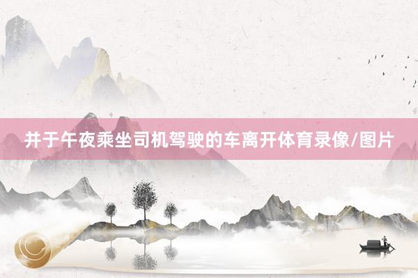 并于午夜乘坐司机驾驶的车离开体育录像/图片