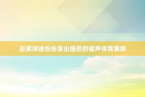 赶紧球迷纷纷发出盛怒的嘘声体育集锦