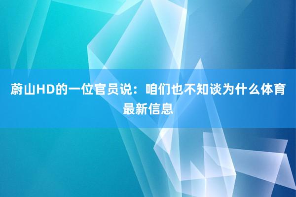 蔚山HD的一位官员说：咱们也不知谈为什么体育最新信息