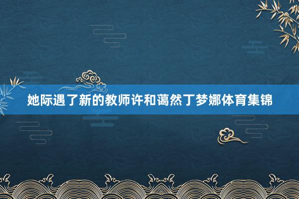 她际遇了新的教师许和蔼然丁梦娜体育集锦