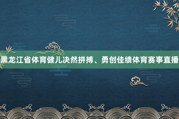 黑龙江省体育健儿决然拼搏、勇创佳绩体育赛事直播