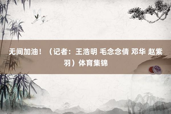 无间加油！（记者：王浩明 毛念念倩 邓华 赵紫羽）体育集锦