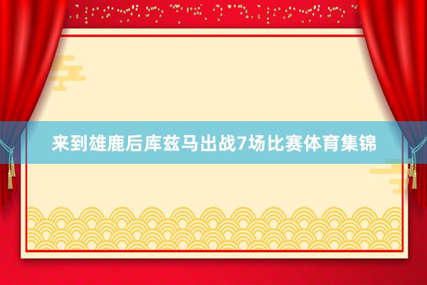 来到雄鹿后库兹马出战7场比赛体育集锦