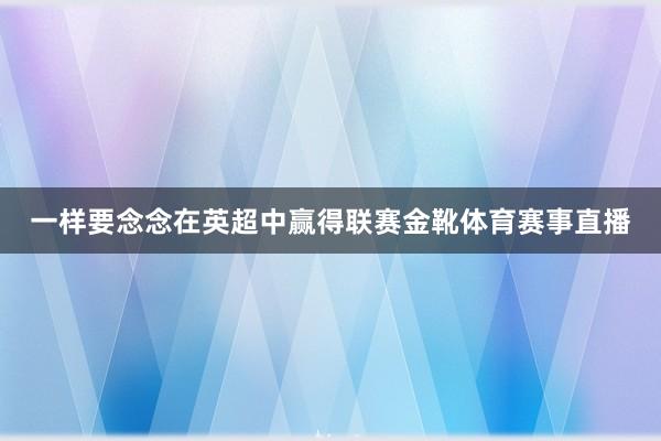 一样要念念在英超中赢得联赛金靴体育赛事直播