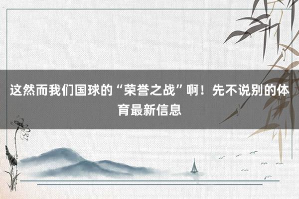 这然而我们国球的“荣誉之战”啊！先不说别的体育最新信息