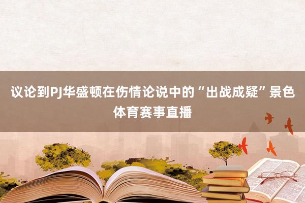 议论到PJ华盛顿在伤情论说中的“出战成疑”景色体育赛事直播