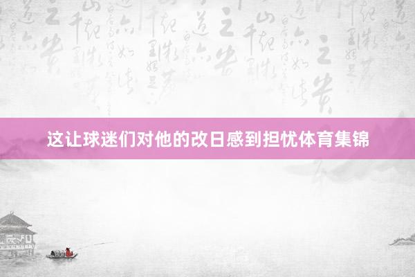 这让球迷们对他的改日感到担忧体育集锦