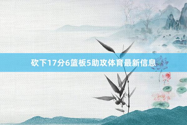砍下17分6篮板5助攻体育最新信息