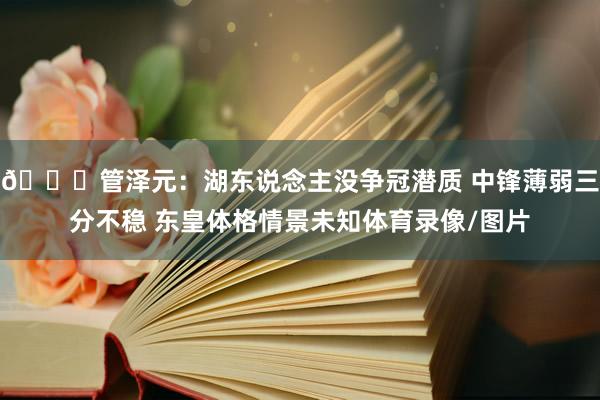 👀管泽元：湖东说念主没争冠潜质 中锋薄弱三分不稳 东皇体格情景未知体育录像/图片
