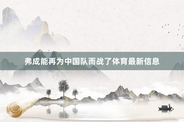 弗成能再为中国队而战了体育最新信息