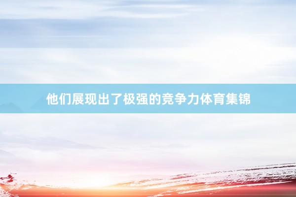他们展现出了极强的竞争力体育集锦