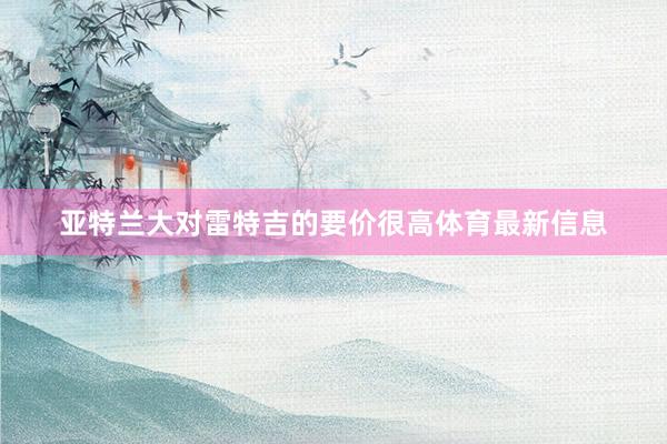 亚特兰大对雷特吉的要价很高体育最新信息